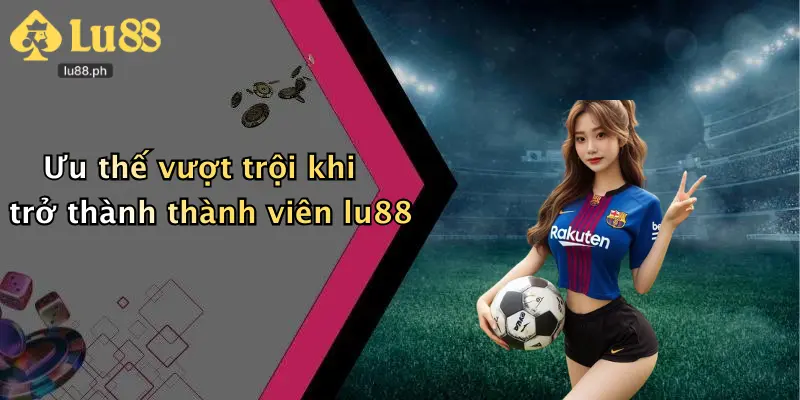 Ưu thế vượt trội khi trở thành thành viên lu88
